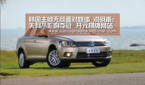 韩国主帅无颜面对媒体 洪明甫:失利不影响夺冠-开元棋牌网站appapp(图3) 开元棋牌网站appapp